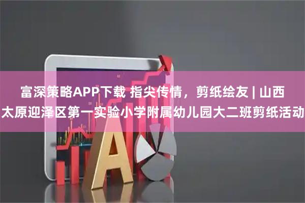 富深策略APP下载 指尖传情，剪纸绘友 | 山西太原迎泽区第一实验小学附属幼儿园大二班剪纸活动