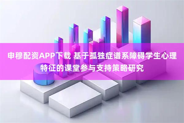 申穆配资APP下载 基于孤独症谱系障碍学生心理特征的课堂参与支持策略研究