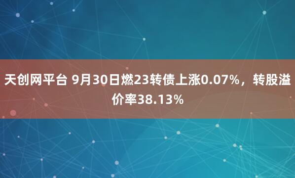 天创网平台 9月30日燃23转债上涨0.07%，转股溢价率38.13%