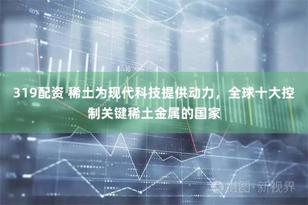 319配资 稀土为现代科技提供动力，全球十大控制关键稀土金属的国家