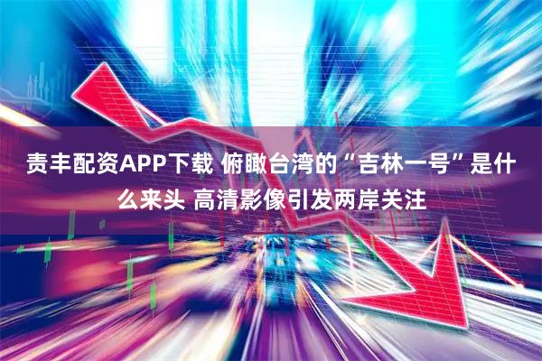 责丰配资APP下载 俯瞰台湾的“吉林一号”是什么来头 高清影像引发两岸关注