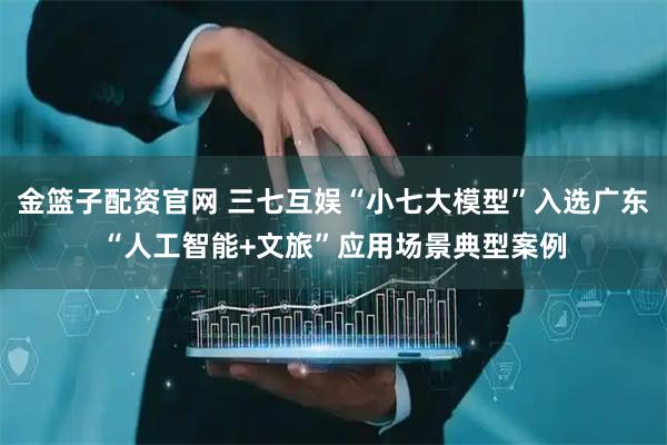 金篮子配资官网 三七互娱“小七大模型”入选广东“人工智能+文旅”应用场景典型案例
