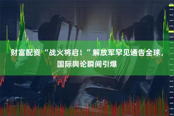 财富配资 “战火将启！”解放军罕见通告全球，国际舆论瞬间引爆