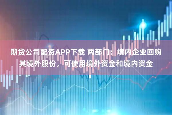 期货公司配资APP下载 两部门：境内企业回购其境外股份，可使用境外资金和境内资金