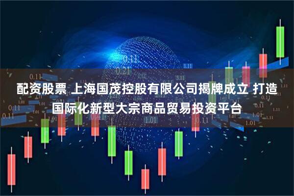配资股票 上海国茂控股有限公司揭牌成立 打造国际化新型大宗商品贸易投资平台