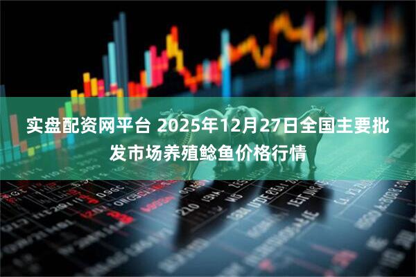 实盘配资网平台 2025年12月27日全国主要批发市场养殖鲶鱼价格行情