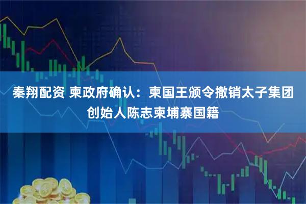 秦翔配资 柬政府确认：柬国王颁令撤销太子集团创始人陈志柬埔寨国籍