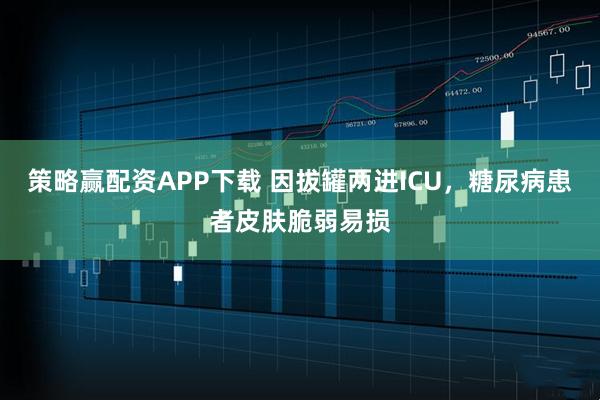 策略赢配资APP下载 因拔罐两进ICU，糖尿病患者皮肤脆弱易损