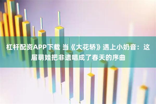 杠杆配资APP下载 当《大花轿》遇上小奶音：这届萌娃把非遗唱成了春天的序曲