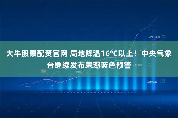 大牛股票配资官网 局地降温16℃以上！中央气象台继续发布寒潮蓝色预警