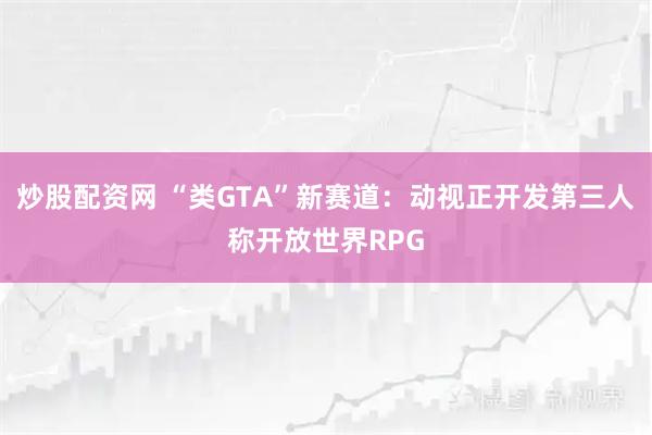 炒股配资网 “类GTA”新赛道：动视正开发第三人称开放世界RPG