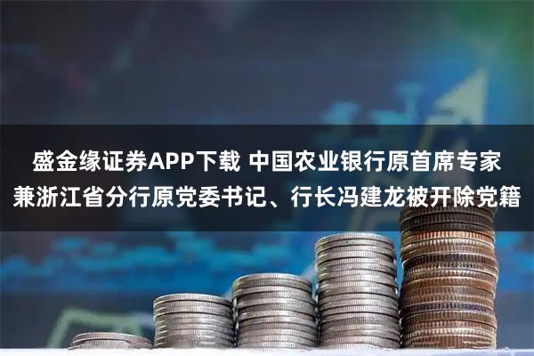 盛金缘证券APP下载 中国农业银行原首席专家兼浙江省分行原党委书记、行长冯建龙被开除党籍
