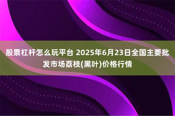 股票杠杆怎么玩平台 2025年6月23日全国主要批发市场荔枝(黑叶)价格行情