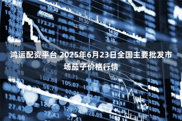鸿运配资平台 2025年6月23日全国主要批发市场茄子价格行情