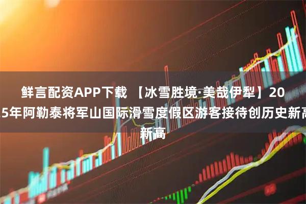 鲜言配资APP下载 【冰雪胜境·美哉伊犁】2025年阿勒泰将军山国际滑雪度假区游客接待创历史新高