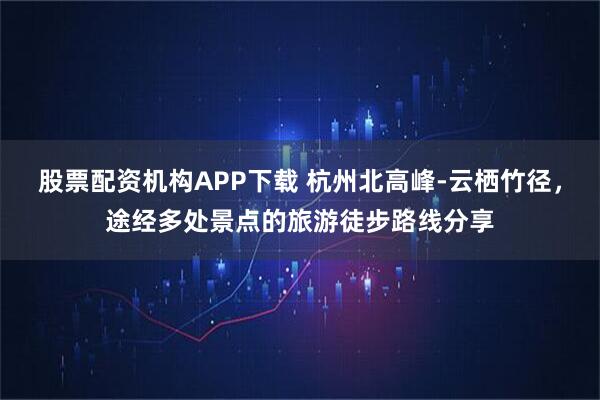 股票配资机构APP下载 杭州北高峰-云栖竹径，途经多处景点的旅游徒步路线分享