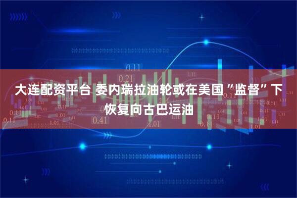 大连配资平台 委内瑞拉油轮或在美国“监督”下恢复向古巴运油