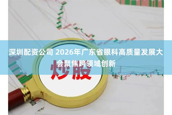 深圳配资公司 2026年广东省眼科高质量发展大会聚焦跨领域创新
