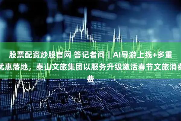 股票配资炒股官网 答记者问｜AI导游上线+多重优惠落地，泰山文旅集团以服务升级激活春节文旅消费