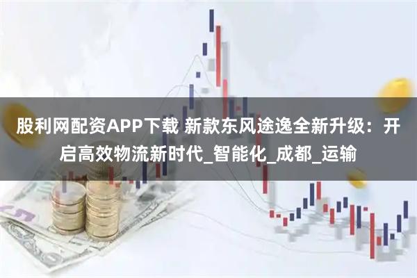 股利网配资APP下载 新款东风途逸全新升级：开启高效物流新时代_智能化_成都_运输