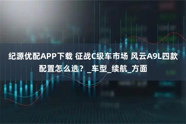 纪源优配APP下载 征战C级车市场 风云A9L四款配置怎么选？_车型_续航_方面