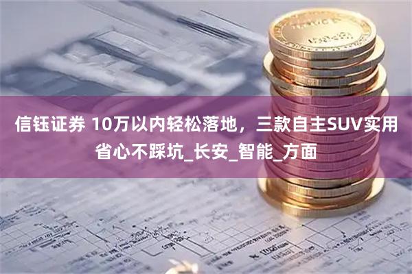 信钰证券 10万以内轻松落地，三款自主SUV实用省心不踩坑_长安_智能_方面