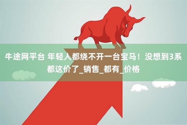 牛途网平台 年轻人都绕不开一台宝马！没想到3系都这价了_销售_都有_价格