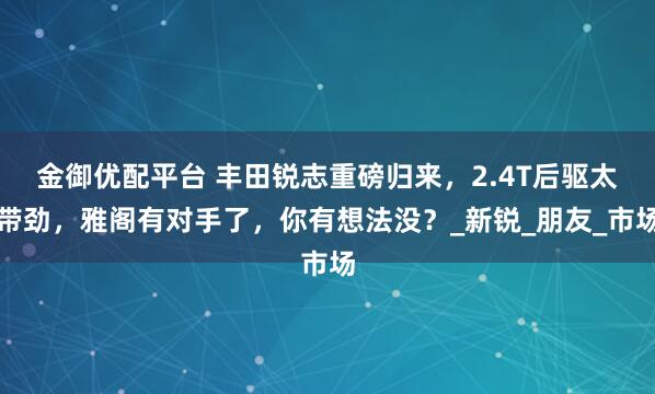 金御优配平台 丰田锐志重磅归来，2.4T后驱太带劲，雅阁有对手了，你有想法没？_新锐_朋友_市场