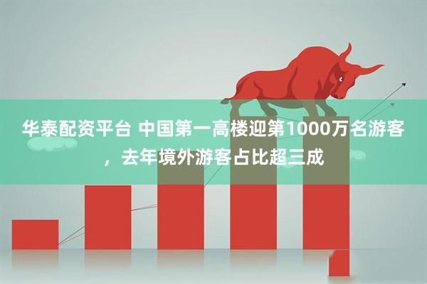 华泰配资平台 中国第一高楼迎第1000万名游客，去年境外游客占比超三成