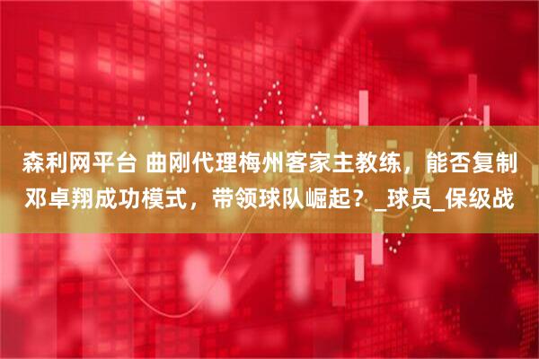 森利网平台 曲刚代理梅州客家主教练，能否复制邓卓翔成功模式，带领球队崛起？_球员_保级战