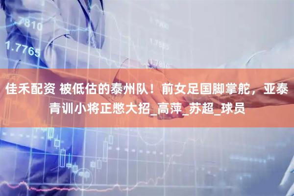 佳禾配资 被低估的泰州队！前女足国脚掌舵，亚泰青训小将正憋大招_高萍_苏超_球员