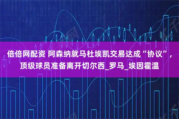 倍倍网配资 阿森纳就马杜埃凯交易达成“协议”，顶级球员准备离开切尔西_罗马_埃因霍温