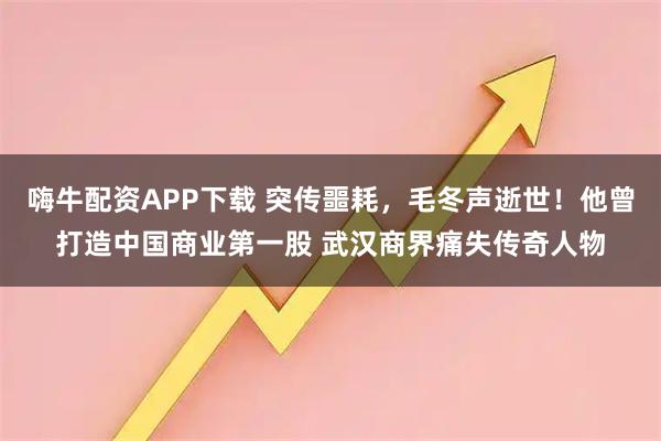 嗨牛配资APP下载 突传噩耗，毛冬声逝世！他曾打造中国商业第一股 武汉商界痛失传奇人物