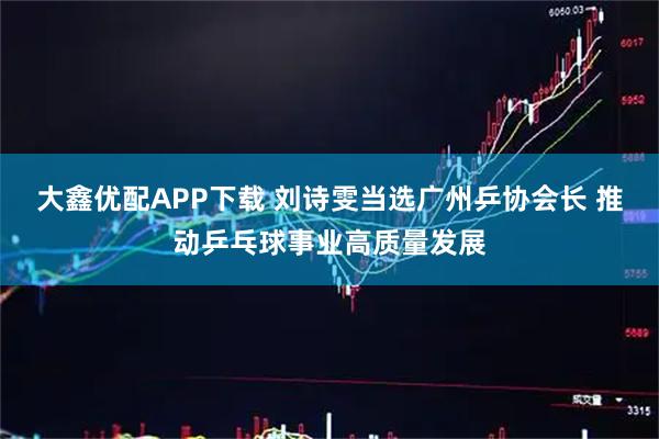 大鑫优配APP下载 刘诗雯当选广州乒协会长 推动乒乓球事业高质量发展