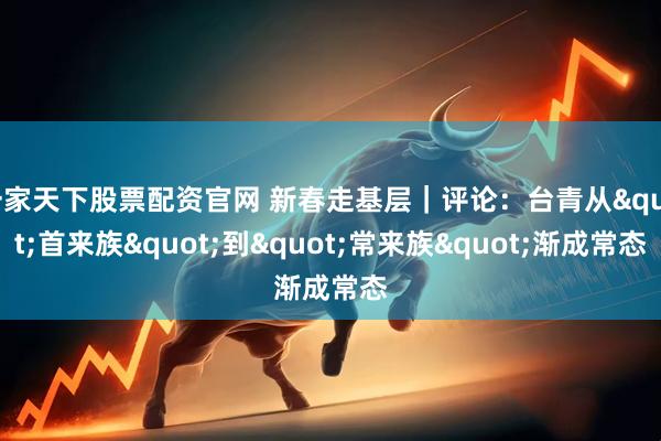 一家天下股票配资官网 新春走基层|评论:台青从"首来族"到"常来族"渐成常态