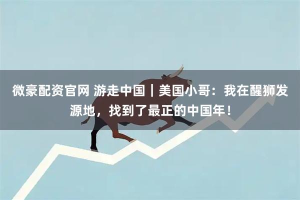 微豪配资官网 游走中国｜美国小哥：我在醒狮发源地，找到了最正的中国年！