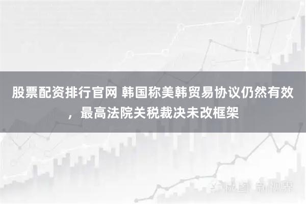 股票配资排行官网 韩国称美韩贸易协议仍然有效，最高法院关税裁决未改框架