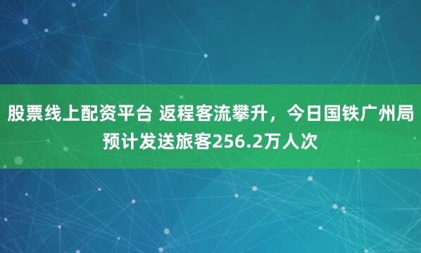股票线上配资平台 返程客流攀升,今日国铁广州局预计发送旅客256.2万人次