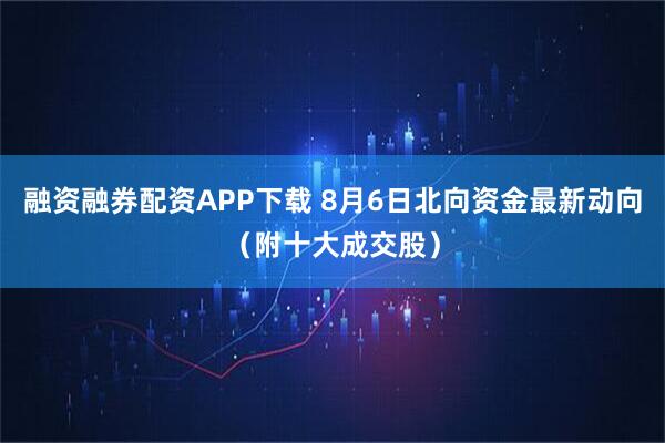 融资融券配资APP下载 8月6日北向资金最新动向(附十大成交股)