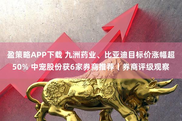 盈策略APP下载 九洲药业、比亚迪目标价涨幅超50% 中宠股份获6家券商推荐丨券商评级观察