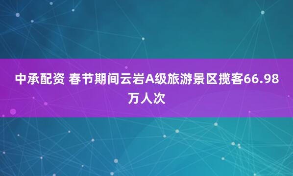中承配资 春节期间云岩A级旅游景区揽客66.98万人次