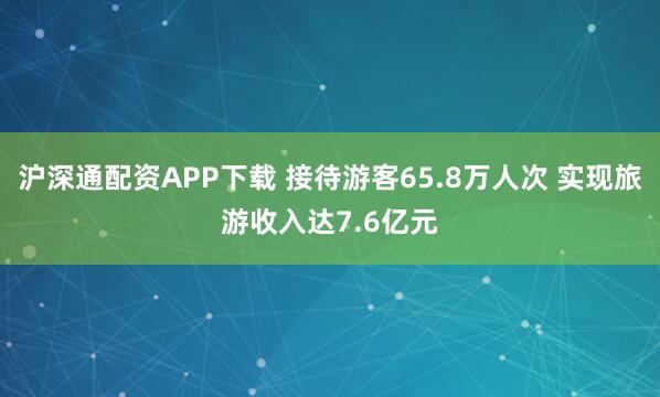沪深通配资APP下载 接待游客65.8万人次 实现旅游收入达7.6亿元