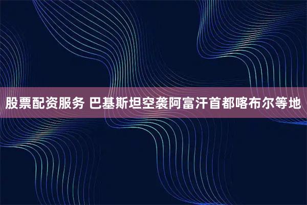 股票配资服务 巴基斯坦空袭阿富汗首都喀布尔等地