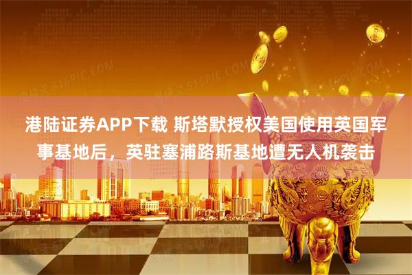 港陆证券APP下载 斯塔默授权美国使用英国军事基地后，英驻塞浦路斯基地遭无人机袭击