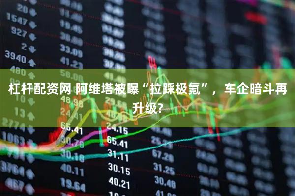 杠杆配资网 阿维塔被曝“拉踩极氪”，车企暗斗再升级?